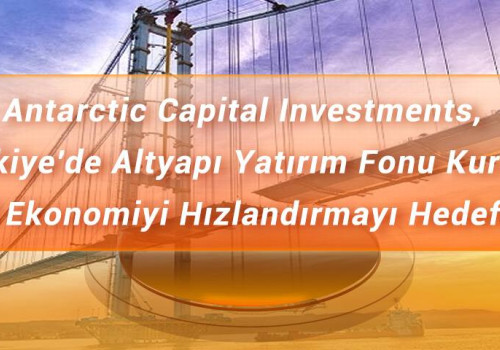 Antarctic Capital Investments, Türkiye'de Altyapı Yatırım Fonu Kurdu, Yerel Ekonomiyi Hızlandırmayı Hedefliyor